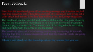 Peer feedback:
I feel that the masthead gives off an exciting message and it makes me feel
that this magazine will interesting and wild. It is definitely not giving off a
calm effect and instead I feel like this will be a fun, and jumpy magazine.
The masthead is experimental and makes a statement on the page showing
me that the magazine is more likely to be a rock or alternative magazine
than a pop genre magazine. The name itself of the magazine is interesting
and helps link with the genre of the magazine.
The masthead gives off a lot of energy and is very interesting. It instantly
tells me that this is a music magazine and that the contents inside are going
to be fun to read.
I think it will stand out. But then depends on the colours that you use.
 