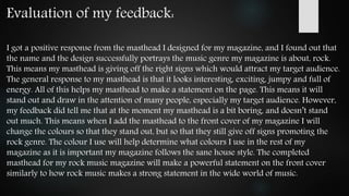 Evaluation of my feedback:
I got a positive response from the masthead I designed for my magazine, and I found out that
the name and the design successfully portrays the music genre my magazine is about, rock.
This means my masthead is giving off the right signs which would attract my target audience.
The general response to my masthead is that it looks interesting, exciting, jumpy and full of
energy. All of this helps my masthead to make a statement on the page. This means it will
stand out and draw in the attention of many people, especially my target audience. However,
my feedback did tell me that at the moment my masthead is a bit boring, and doesn’t stand
out much. This means when I add the masthead to the front cover of my magazine I will
change the colours so that they stand out, but so that they still give off signs promoting the
rock genre. The colour I use will help determine what colours I use in the rest of my
magazine as it is important my magazine follows the sane house style. The completed
masthead for my rock music magazine will make a powerful statement on the front cover
similarly to how rock music makes a strong statement in the wide world of music.
 