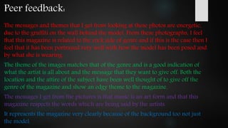 Peer feedback:
The messages and themes that I get from looking at these photos are energetic,
due to the graffiti on the wall behind the model. From these photographs, I feel
that this magazine is related to the rock side of genre and if this is the case then I
feel that it has been portrayed very well with how the model has been posed and
by what she is wearing.
The theme of the images matches that of the genre and is a good indication of
what the artist is all about and the message that they want to give off. Both the
location and the attire of the subject have been well thought of to give off the
genre of the magazine and show an edgy theme to the magazine.
The messages I get from the pictures is that music is an art form and that this
magazine respects the words which are being said by the artists.
It represents the magazine very clearly because of the background too not just
the model.
 