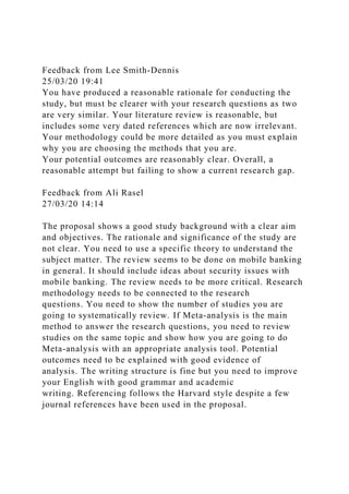 Feedback from Lee Smith-Dennis
25/03/20 19:41
You have produced a reasonable rationale for conducting the
study, but must be clearer with your research questions as two
are very similar. Your literature review is reasonable, but
includes some very dated references which are now irrelevant.
Your methodology could be more detailed as you must explain
why you are choosing the methods that you are.
Your potential outcomes are reasonably clear. Overall, a
reasonable attempt but failing to show a current research gap.
Feedback from Ali Rasel
27/03/20 14:14
The proposal shows a good study background with a clear aim
and objectives. The rationale and significance of the study are
not clear. You need to use a specific theory to understand the
subject matter. The review seems to be done on mobile banking
in general. It should include ideas about security issues with
mobile banking. The review needs to be more critical. Research
methodology needs to be connected to the research
questions. You need to show the number of studies you are
going to systematically review. If Meta-analysis is the main
method to answer the research questions, you need to review
studies on the same topic and show how you are going to do
Meta-analysis with an appropriate analysis tool. Potential
outcomes need to be explained with good evidence of
analysis. The writing structure is fine but you need to improve
your English with good grammar and academic
writing. Referencing follows the Harvard style despite a few
journal references have been used in the proposal.
 