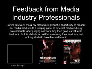Feedback from Media
    Industry Professionals
Earlier this week me & my class were given the opportunity to present
  our media products to a judging panel of different media industry
  professionals, after judging our work they then gave us valuable
 feedback . In this slideshow I will be assessing their feedback and
                 looking at what I have learned from it.




    Press To Play^
 