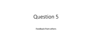 Question 5
Feedback from others
 