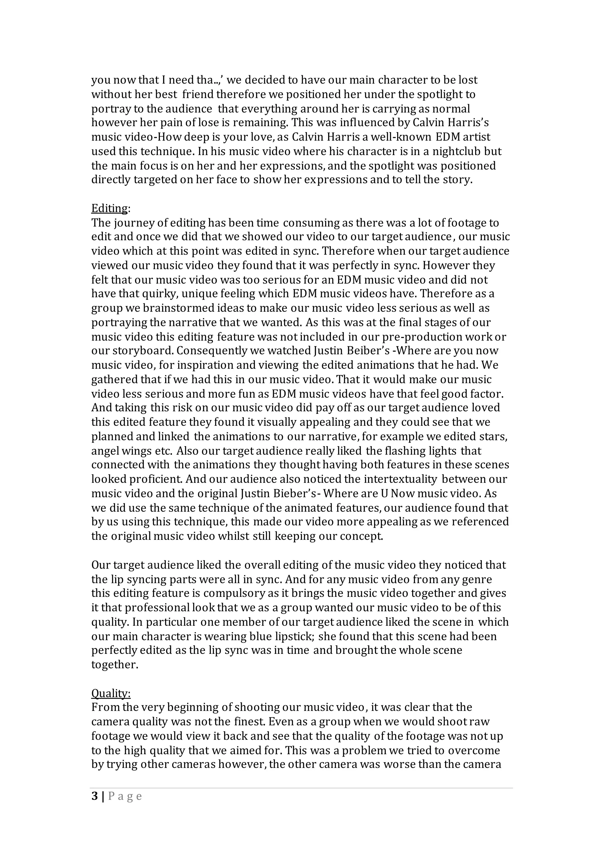 3 | P a g e
you now that I need tha..,’ we decided to have our main character to be lost
without her best friend therefore we positioned her under the spotlight to
portray to the audience that everything around her is carrying as normal
however her pain of lose is remaining. This was influenced by Calvin Harris’s
music video-How deep is your love, as Calvin Harris a well-known EDM artist
used this technique. In his music video where his character is in a nightclub but
the main focus is on her and her expressions, and the spotlight was positioned
directly targeted on her face to show her expressions and to tell the story.
Editing:
The journey of editing has been time consuming as there was a lot of footage to
edit and once we did that we showed our video to our target audience, our music
video which at this point was edited in sync. Therefore when our target audience
viewed our music video they found that it was perfectly in sync. However they
felt that our music video was too serious for an EDM music video and did not
have that quirky, unique feeling which EDM music videos have. Therefore as a
group we brainstormed ideas to make our music video less serious as well as
portraying the narrative that we wanted. As this was at the final stages of our
music video this editing feature was not included in our pre-production work or
our storyboard. Consequently we watched Justin Beiber’s -Where are you now
music video, for inspiration and viewing the edited animations that he had. We
gathered that if we had this in our music video. That it would make our music
video less serious and more fun as EDM music videos have that feel good factor.
And taking this risk on our music video did pay off as our target audience loved
this edited feature they found it visually appealing and they could see that we
planned and linked the animations to our narrative, for example we edited stars,
angel wings etc. Also our target audience really liked the flashing lights that
connected with the animations they thought having both features in these scenes
looked proficient. And our audience also noticed the intertextuality between our
music video and the original Justin Bieber’s- Where are U Now music video. As
we did use the same technique of the animated features, our audience found that
by us using this technique, this made our video more appealing as we referenced
the original music video whilst still keeping our concept.
Our target audience liked the overall editing of the music video they noticed that
the lip syncing parts were all in sync. And for any music video from any genre
this editing feature is compulsory as it brings the music video together and gives
it that professional look that we as a group wanted our music video to be of this
quality. In particular one member of our target audience liked the scene in which
our main character is wearing blue lipstick; she found that this scene had been
perfectly edited as the lip sync was in time and brought the whole scene
together.
Quality:
From the very beginning of shooting our music video, it was clear that the
camera quality was not the finest. Even as a group when we would shoot raw
footage we would view it back and see that the quality of the footage was not up
to the high quality that we aimed for. This was a problem we tried to overcome
by trying other cameras however, the other camera was worse than the camera
 