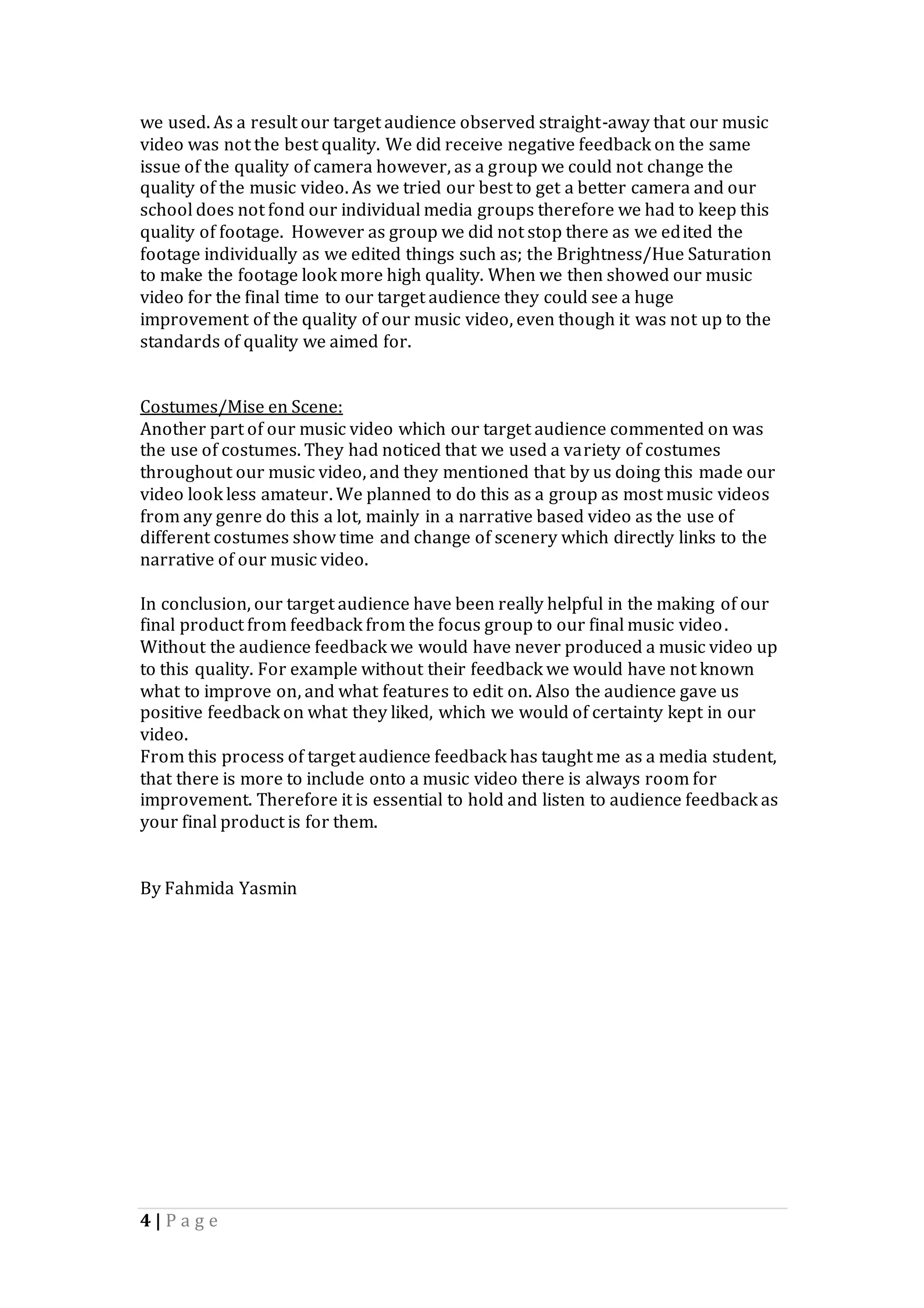 4 | P a g e
we used. As a result our target audience observed straight-away that our music
video was not the best quality. We did receive negative feedback on the same
issue of the quality of camera however, as a group we could not change the
quality of the music video. As we tried our best to get a better camera and our
school does not fond our individual media groups therefore we had to keep this
quality of footage. However as group we did not stop there as we edited the
footage individually as we edited things such as; the Brightness/Hue Saturation
to make the footage look more high quality. When we then showed our music
video for the final time to our target audience they could see a huge
improvement of the quality of our music video, even though it was not up to the
standards of quality we aimed for.
Costumes/Mise en Scene:
Another part of our music video which our target audience commented on was
the use of costumes. They had noticed that we used a variety of costumes
throughout our music video, and they mentioned that by us doing this made our
video look less amateur. We planned to do this as a group as most music videos
from any genre do this a lot, mainly in a narrative based video as the use of
different costumes show time and change of scenery which directly links to the
narrative of our music video.
In conclusion, our target audience have been really helpful in the making of our
final product from feedback from the focus group to our final music video.
Without the audience feedback we would have never produced a music video up
to this quality. For example without their feedback we would have not known
what to improve on, and what features to edit on. Also the audience gave us
positive feedback on what they liked, which we would of certainty kept in our
video.
From this process of target audience feedback has taught me as a media student,
that there is more to include onto a music video there is always room for
improvement. Therefore it is essential to hold and listen to audience feedback as
your final product is for them.
By Fahmida Yasmin
 