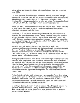 critical failings and economic crisis in U.S. manufacturing in the late 1970s and
early 1980s.

The crisis was most noticeable in the automobile industry because of foreign
competition. Among the many automobile manufacturers suffering from inefficient
operations and poor quality products, Chrysler had accumulated a huge
inventory of low-mileage cars at a time of rising fuel prices. The corporation faced
bankruptcy. In 1980, the federal government bailed the company out.

During this period, the reverse situation was occurring in Japan. The country had
all but cornered the market as one of the most aggressive and successful
automobile manufacturers in the world.

After WWII, U.S. occupation forces in conjunction with the Japanese Union of
Scientists and Engineers (JUSE) invited Deming to lecture throughout Japan on
SPC and quality control methodology. The Japanese were quick to adapt and
modify Deming's techniques, thus catapulting the country as a global competitor,
and changing the negative connotation associated with “made in Japan” with one
meaning excellence and high quality.

Deming’s economic restructuring launched Japan into a world class
manufacturer of electronics, televisions and automobiles with such companies as
Sony and Toyota at the helm. As a result of Deming’s work, Japanese
manufacturing companies were able to produce higher quality products at a
lower cost and gain a global advantage over that of the United States. The key to
success was in the feedback process.

Deming taught that variation is created at every step in a production process, and
variations have the potential to cause defects. To improve quality, productivity
and decrease costs, Deming proposed a continuous feedback and measurement
cycle. He placed special importance on implementing the suggestions of front
line employees. Arguing that because these individuals are closest to the job,
they can provide information about organizational practices and production
processes that are not apparent to management and executives removed from
the front lines.

For feedback to work, the work environment must support an “open door” policy.
It is up to managers to establish a work environment where an open exchange of
information takes place. Front line employees will be reluctant to make
suggestions unless those in charge demonstrate clearly and continuously that
their ideas are valued and possibly implemented.

According to Deming, there are 14 critical ideas in TQM. The points are part of a
system of management which Deming later described as the system of
“Profound Knowledge.” Some of the points listed here are on the W. Edwards
Deming Institute Web site.
 