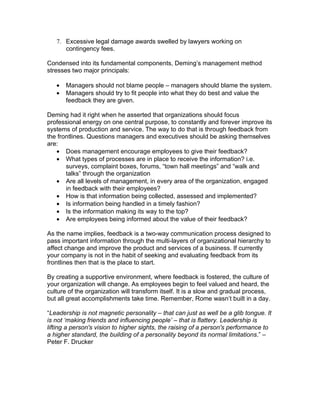 7. Excessive legal damage awards swelled by lawyers working on
      contingency fees.

Condensed into its fundamental components, Deming’s management method
stresses two major principals:

   •   Managers should not blame people – managers should blame the system.
   •   Managers should try to fit people into what they do best and value the
       feedback they are given.

Deming had it right when he asserted that organizations should focus
professional energy on one central purpose, to constantly and forever improve its
systems of production and service. The way to do that is through feedback from
the frontlines. Questions managers and executives should be asking themselves
are:
   • Does management encourage employees to give their feedback?
   • What types of processes are in place to receive the information? i.e.
       surveys, complaint boxes, forums, “town hall meetings” and “walk and
       talks” through the organization
   • Are all levels of management, in every area of the organization, engaged
       in feedback with their employees?
   • How is that information being collected, assessed and implemented?
   • Is information being handled in a timely fashion?
   • Is the information making its way to the top?
   • Are employees being informed about the value of their feedback?

As the name implies, feedback is a two-way communication process designed to
pass important information through the multi-layers of organizational hierarchy to
affect change and improve the product and services of a business. If currently
your company is not in the habit of seeking and evaluating feedback from its
frontlines then that is the place to start.

By creating a supportive environment, where feedback is fostered, the culture of
your organization will change. As employees begin to feel valued and heard, the
culture of the organization will transform itself. It is a slow and gradual process,
but all great accomplishments take time. Remember, Rome wasn’t built in a day.

“Leadership is not magnetic personality – that can just as well be a glib tongue. It
is not ‘making friends and influencing people’ – that is flattery. Leadership is
lifting a person's vision to higher sights, the raising of a person's performance to
a higher standard, the building of a personality beyond its normal limitations.” –
Peter F. Drucker
 