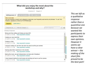 This we left as
a qualitative
response
rather than a
quantitive one
because we
wanted the
participants to
express their
own opinions.
However it
seems we
have a clear
winner – the
making of the
short film
proved to be
the best part!
 