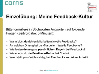 Einzelübung: Meine Feedback-Kultur 
Bitte formuliere in Stichworten Antworten auf folgende Fragen (Zeitvorgabe: 5 Minuten): 
Wann gibst du deinen Mitarbeitern jeweils Feedbacks? 
An welchen Orten gibst du Mitarbeitern jeweils Feedbacks? 
Wie lauten deine ganz persönlichen Regeln bei Feedbacks? 
Wie erlebst du die Feedback-Kultur bei Corris? 
Was ist dir persönlich wichtig, bei Feedbacks zu deiner Arbeit? 
2 
Corris AG http://www.corris.ch  