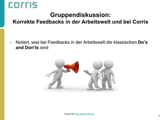 Gruppendiskussion: Korrekte Feedbacks in der Arbeitswelt und bei Corris 
Notiert, was bei Feedbacks in der Arbeitswelt die klassischen Do’s and Don’ts sind 
3 
Corris AG http://www.corris.ch 
 