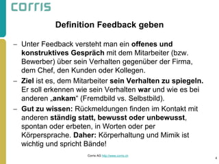Definition Feedback geben 
Unter Feedback versteht man ein offenes und konstruktives Gespräch mit dem Mitarbeiter (bzw. Bewerber) über sein Verhalten gegenüber der Firma, dem Chef, den Kunden oder Kollegen. 
Ziel ist es, dem Mitarbeiter sein Verhalten zu spiegeln. Er soll erkennen wie sein Verhalten war und wie es bei anderen „ankam“ (Fremdbild vs. Selbstbild). 
Gut zu wissen: Rückmeldungen finden im Kontakt mit anderen ständig statt, bewusst oder unbewusst, spontan oder erbeten, in Worten oder per Körpersprache. Daher: Körperhaltung und Mimik ist wichtig und spricht Bände! 
4 
Corris AG http://www.corris.ch  