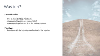 Klarheit schaffen:
• Was ist mein Ziel bzgl. Feedback?
• Ist es das richtige Ziel aus meiner Sicht?
• Ist es das richtige Ziel aus Sicht der anderen Person?
Praxistipp:
• Beim Gespräch die Intention des Feedbacks klar machen
Was tun?
 