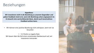 Beziehungen
• Wir können eine positive Beziehung nicht anknipsen, wenn wir sie
brauchen
• 5:1 Positiv zu negativ Rate
Wir bauen über die Zeit einen emotionalen Bankaccount auf, wir
investieren ineinander
Hypothese:
Wir investieren nicht in die Beziehung zu unserem Gegenüber und
geben Feedback meist erst, wenn die Beziehung schon angespannt ist.
Es braucht eine wertschätzende Basis, damit auch konstruktives
Feedback wirken kann.
 