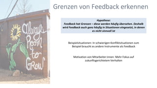 Hypothese:
Feedback hat Grenzen – diese werden häufig übersehen. Deshalb
wird Feedback auch ganz häufig in Situationen eingesetzt, in denen
es nicht sinnvoll ist
Grenzen von Feedback erkennen
Beispielsituationen: In schwierigen Konfliktsituationen zum
Beispiel braucht es andere Instrumente als Feedback
Motivation von Mitarbeiter:innen: Mehr Fokus auf
zukunftsgerichtetem Verhalten
 