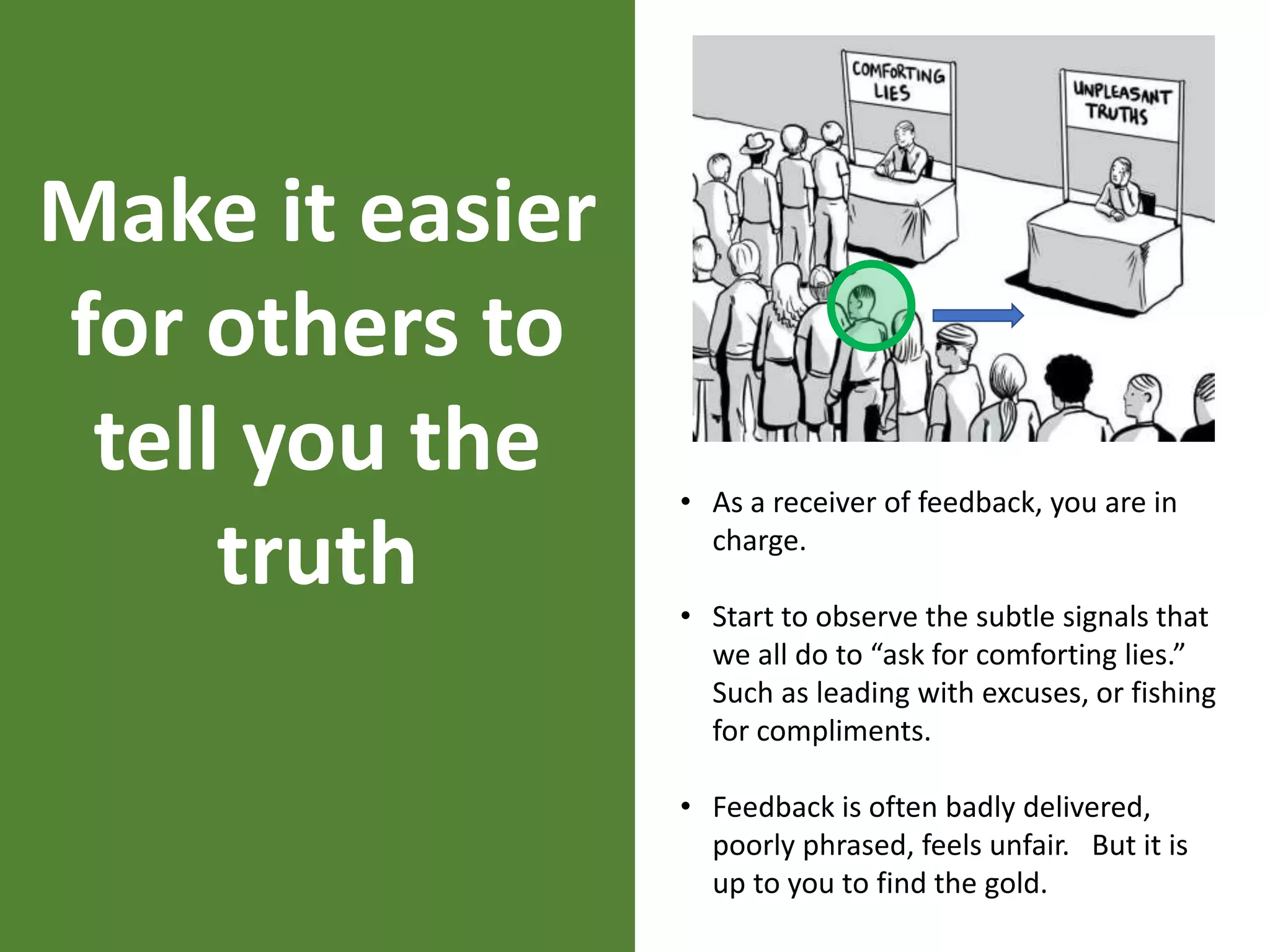 Make it easier
for others to
tell you the
truth
• As a receiver of feedback, you are in
charge.
• Start to observe the subtle signals that
we all do to “ask for comforting lies.”
Such as leading with excuses, or fishing
for compliments.
• Feedback is often badly delivered,
poorly phrased, feels unfair. But it is
up to you to find the gold.
 