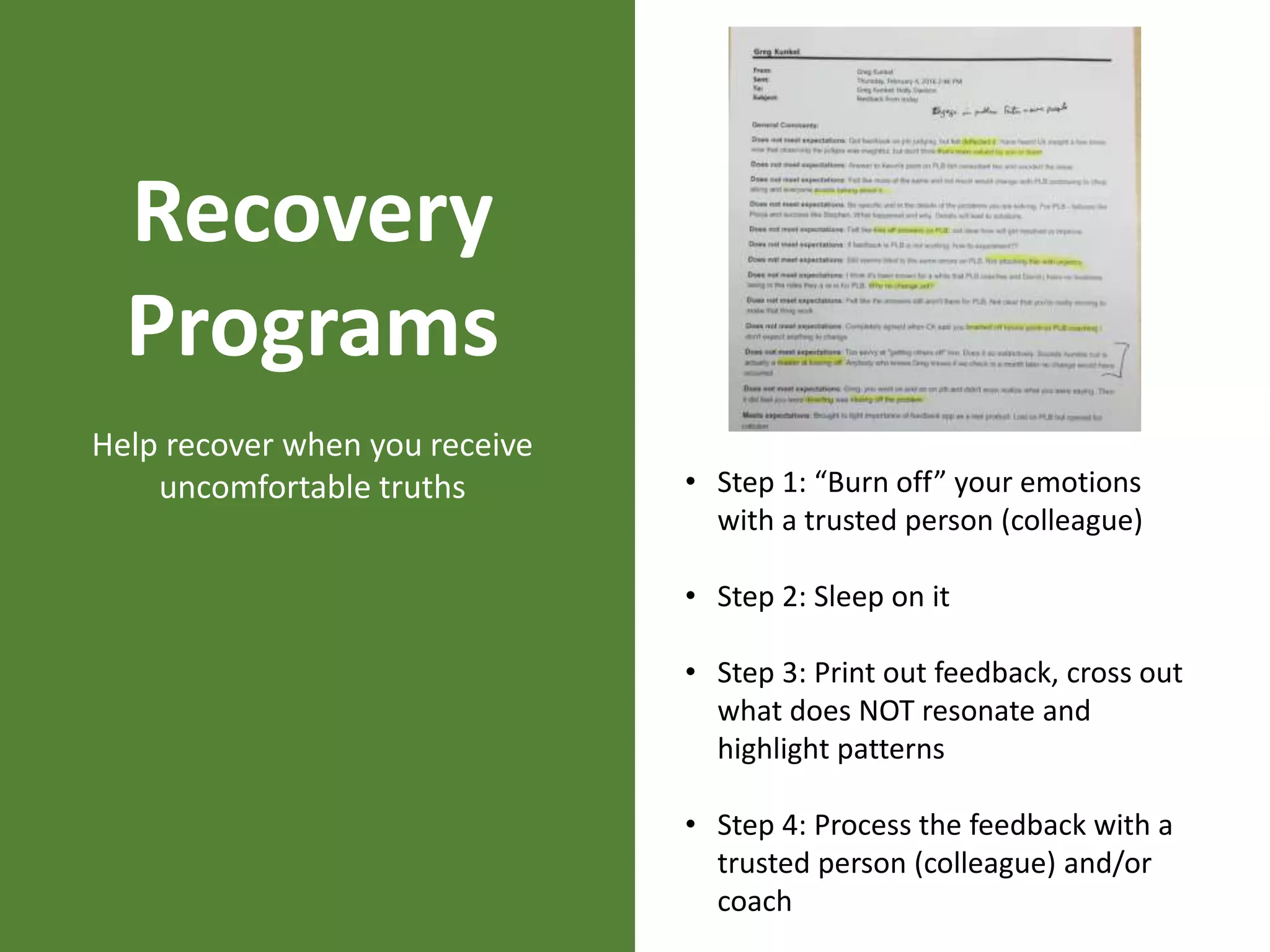 Recovery
Programs
Help recover when you receive
uncomfortable truths • Step 1: “Burn off” your emotions
with a trusted person (colleague)
• Step 2: Sleep on it
• Step 3: Print out feedback, cross out
what does NOT resonate and
highlight patterns
• Step 4: Process the feedback with a
trusted person (colleague) and/or
coach
 