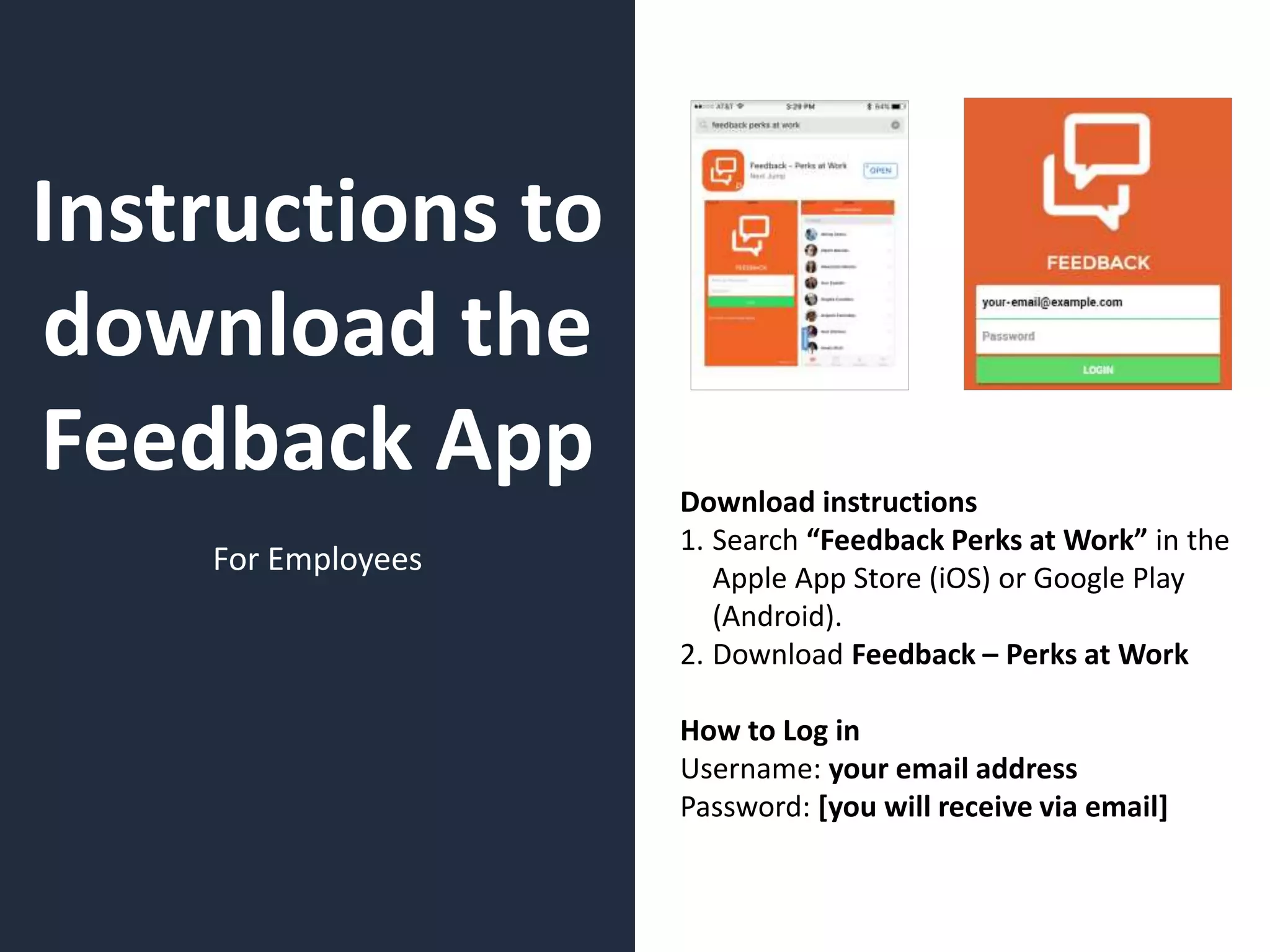 Instructions to
download the
Feedback App
For Employees
Download instructions
1. Search “Feedback Perks at Work” in the
Apple App Store (iOS) or Google Play
(Android).
2. Download Feedback – Perks at Work
How to Log in
Username: your email address
Password: [you will receive via email]
 