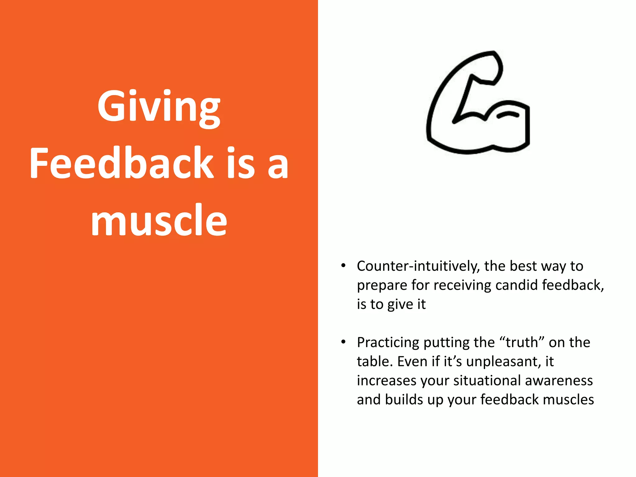 Giving
Feedback is a
muscle
• Counter-intuitively, the best way to
prepare for receiving candid feedback,
is to give it
• Practicing putting the “truth” on the
table. Even if it’s unpleasant, it
increases your situational awareness
and builds up your feedback muscles
 
