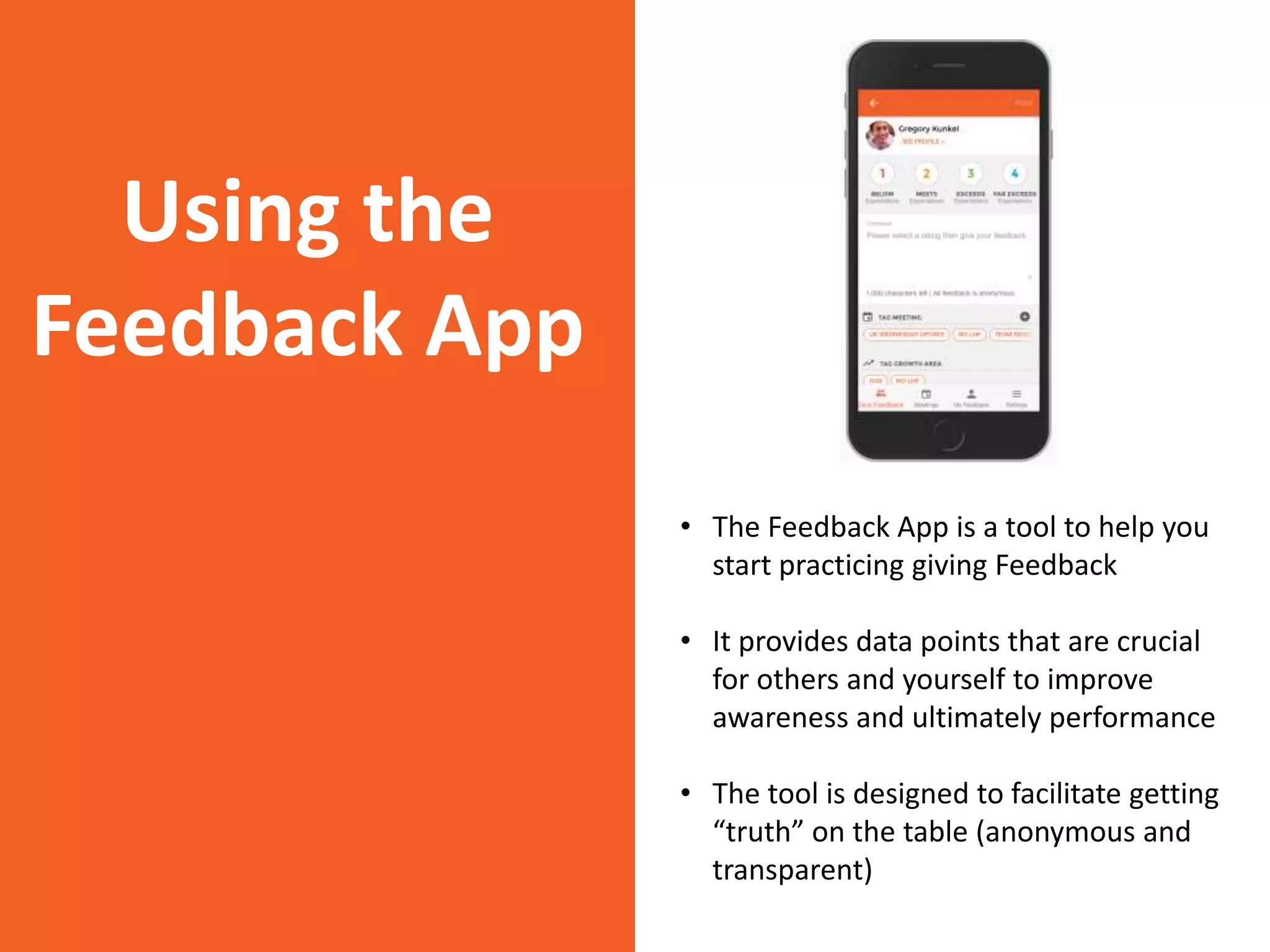 Using the
Feedback App
• The Feedback App is a tool to help you
start practicing giving Feedback
• It provides data points that are crucial
for others and yourself to improve
awareness and ultimately performance
• The tool is designed to facilitate getting
“truth” on the table (anonymous and
transparent)
 