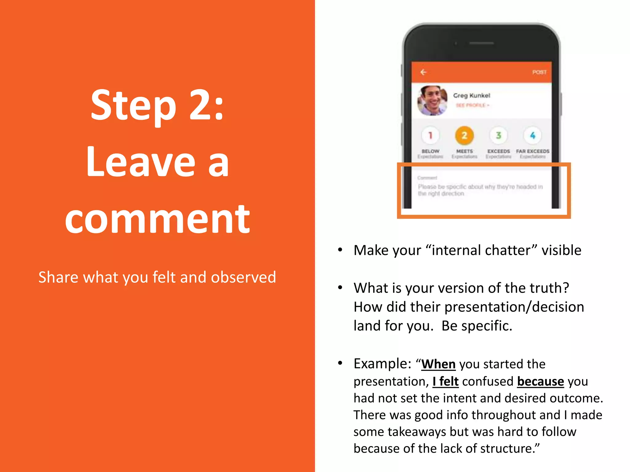 • Make your “internal chatter” visible
• What is your version of the truth?
How did their presentation/decision
land for you. Be specific.
• Example: “When you started the
presentation, I felt confused because you
had not set the intent and desired outcome.
There was good info throughout and I made
some takeaways but was hard to follow
because of the lack of structure.”
Step 2:
Leave a
comment
Share what you felt and observed
 