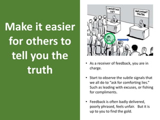 Make it easier
for others to
tell you the
truth
• As a receiver of feedback, you are in
charge.
• Start to observe the subtle signals that
we all do to “ask for comforting lies.”
Such as leading with excuses, or fishing
for compliments.
• Feedback is often badly delivered,
poorly phrased, feels unfair. But it is
up to you to find the gold.
 
