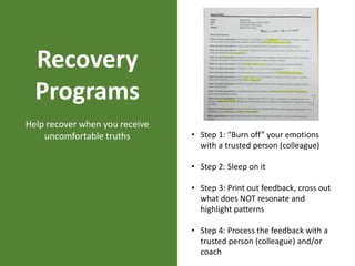 Recovery
Programs
Help recover when you receive
uncomfortable truths • Step 1: “Burn off” your emotions
with a trusted person (colleague)
• Step 2: Sleep on it
• Step 3: Print out feedback, cross out
what does NOT resonate and
highlight patterns
• Step 4: Process the feedback with a
trusted person (colleague) and/or
coach
 