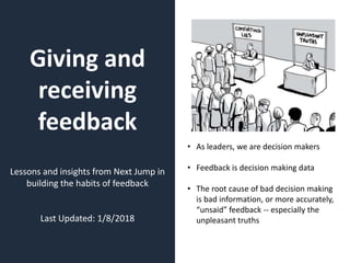 Giving and
receiving
feedback
Lessons and insights from Next Jump in
building the habits of feedback
Last Updated: 1/8/2018
• As leaders, we are decision makers
• Feedback is decision making data
• The root cause of bad decision making
is bad information, or more accurately,
“unsaid” feedback -- especially the
unpleasant truths
 