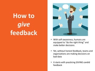 How to
give
feedback
• With self-awareness, humans are
equipped to “do the right thing” and
make better decisions
• Yet, without honest feedback, teams and
organizations are making decisions on
bad data
• It starts with practicing GIVING candid
feedback
 