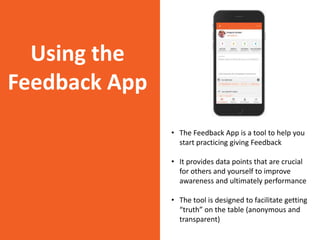 Using the
Feedback App
• The Feedback App is a tool to help you
start practicing giving Feedback
• It provides data points that are crucial
for others and yourself to improve
awareness and ultimately performance
• The tool is designed to facilitate getting
“truth” on the table (anonymous and
transparent)
 