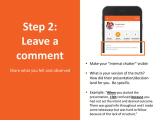 • Make your “internal chatter” visible
• What is your version of the truth?
How did their presentation/decision
land for you. Be specific.
• Example: “When you started the
presentation, I felt confused because you
had not set the intent and desired outcome.
There was good info throughout and I made
some takeaways but was hard to follow
because of the lack of structure.”
Step 2:
Leave a
comment
Share what you felt and observed
 