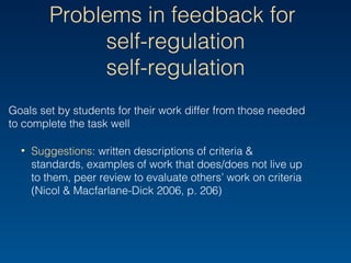 Problems in feedback for
self-regulation
Goals set by students for their work differ from those needed
to complete the task well
• Suggestions: written descriptions of criteria & standards,
examples of work that does/does not live up to them,
peer review to evaluate others’ work on criteria (Nicol &
Macfarlane-Dick 2006, p. 206)
 