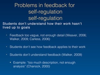 Problems in feedback for
self-regulation
Students don’t understand how their work hasn’t lived
up to goals
‣ Feedback too vague, not enough detail (Weaver, 2006;
Walker, 2009; Carless, 2006)
‣ Students don’t see how feedback applies to their work
‣ Students don’t understand feedback (Walker, 2009)
• Example: “too much description, not enough analysis”
(Chanock, 2000)
 