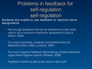 Problems in feedback for
self-regulation
Students are unable to use feedback to improve future
assignments
‣ Not enough feedback that can be transferred to later work;
most or all is focused on particular assignment (Lizzio &
Wilson, 2008)
‣ Too many comments; students overwhelmed (Nicol &
Macfarlane-Dick, 2006; Lunsford, 1997)
‣ Too much negative feedback demoralizing; positive feedback
vague while negative specific (Weaver, 2006)
‣ Feedback comes too late to be used on later work
 