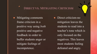 ◤
Direct vs. Mitigating Criticism
● Mitigating comments
frame criticism in a
positive way using both
positive and negative
feedback in order to
buffer students anger or
mitigate feelings of
incompetence.
● Direct criticism-no
mitigation leaves the
students to read into a
teacher’s tone which is
only focused on the
negatives. This leaves
most students feeling
defeated and angry.
 