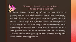 ◤
Writing End Comments That
Encourage Revision
Bean recommends thinking of your end comment as a
guiding revision, which helps students to work more thoroughly
on their final drafts and improve their final grade. He tells
students: That a draft is to a finished product as a caterpillar is
to a butterfly: all that is missing is the metamorphosis. Most
importantly he believes that a draft that is unsuccessful as a
final product may still be an excellent draft in the making.
Teachers should never give up on their students writing and
focus on their budding potential.
 