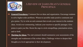 ◤
A Review of James Bean’s General
Principals
➔ General Procedures: Comment first on ideas and organization. Encourage students
to solve higher-order problems. Whenever possible make positive comments and
give praise. Try to write an end comment that reveals your interest in the students
ideas. Avoid over commenting. Indicate your reaction to specific passages. Give
praise to parts you like. Resist the urge to circle misspellings, punctuation errors,
and so forth.
➔ Marking for Ideas: The end comment should summarize your assessments of the
strengths and weaknesses of the writers ideas. Challenge writers to deepen their
thoughts at a level appropriate to their development.
 