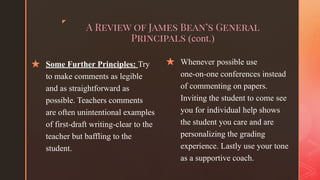 ◤
A Review of James Bean’s General
Principals (cont.)
★ Some Further Principles: Try
to make comments as legible
and as straightforward as
possible. Teachers comments
are often unintentional examples
of first-draft writing-clear to the
teacher but baffling to the
student.
★ Whenever possible use
one-on-one conferences instead
of commenting on papers.
Inviting the student to come see
you for individual help shows
the student you care and are
personalizing the grading
experience. Lastly use your tone
as a supportive coach.
 