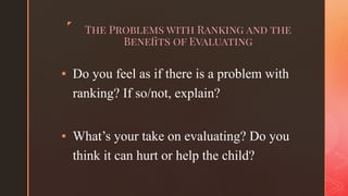 ◤
The Problems with Ranking and the
Beneﬁts of Evaluating
▪ Do you feel as if there is a problem with
ranking? If so/not, explain?
▪ What’s your take on evaluating? Do you
think it can hurt or help the child?
 