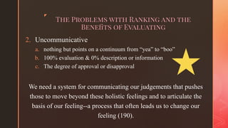 ◤
The Problems with Ranking and the
Beneﬁts of Evaluating1.
2. Uncommunicative
a. nothing but points on a continuum from “yea” to “boo”
b. 100% evaluation & 0% description or information
c. The degree of approval or disapproval
We need a system for communicating our judgements that pushes
those to move beyond these holistic feelings and to articulate the
basis of our feeling--a process that often leads us to change our
feeling (190).
 