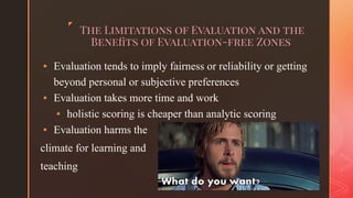 ◤
The Limitations of Evaluation and the
Beneﬁts of Evaluation-free Zones
▪ Evaluation tends to imply fairness or reliability or getting
beyond personal or subjective preferences
▪ Evaluation takes more time and work
▪ holistic scoring is cheaper than analytic scoring
▪ Evaluation harms the
climate for learning and
teaching
 