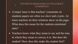 ◤
Students Responses to Teacher’s
Comments
● A major issue is that teachers’ comments on
students papers are often too short and cryptic. At
times teachers let their irritation show on the page.
What does this mean for the students emotional
state?
● Teachers know what they mean to say and the tone
in which they mean to convey it in. But does the
student? How does this make the student feel?
 