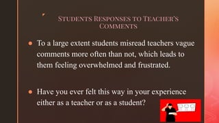 ◤
Students Responses to Teacher’s
Comments
● To a large extent students misread teachers vague
comments more often than not, which leads to
them feeling overwhelmed and frustrated.
● Have you ever felt this way in your experience
either as a teacher or as a student?
 