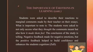 ◤
The Importance of Emotions in
Learning (cont.)
Students were asked to describe their reactions to
marginal comments made by their teacher on their essays.
What is important to note is: The students were asked to
not only access what they thought the comments meant but
also how it made them feel. The conclusion of the study is
telling. Negative feedback made for negative emotions, but
the positive feedback helped to build confidence and
enhances the students cognition (Zull).
 