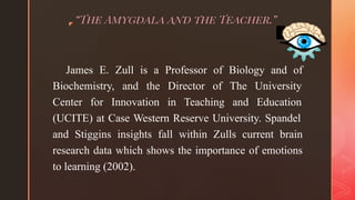 ◤ “The Amygdala and the Teacher.”
James E. Zull is a Professor of Biology and of
Biochemistry, and the Director of The University
Center for Innovation in Teaching and Education
(UCITE) at Case Western Reserve University. Spandel
and Stiggins insights fall within Zulls current brain
research data which shows the importance of emotions
to learning (2002).
 