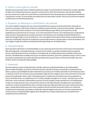4- Indicar à uma ação ou solução
Quandoa pessoapercebe nossoverdadeiroobjetivoemajuda-la,elaficaráabertae disponível arecebersugestões
de ações e/oucomportamentosque aajudemase desenvolver.Destaformadevemos,antesde darfeedback,
pensaremqual seriaa ação maissustentável oucomportamentomaisadequadoparaasoluçãodaquele problema,
e destaforma,conduzi-loaoresultadomaisefetivoparaelae para toda a equipe.Paraisso,precisaremosrespeitar
as diferençase sentimentosdaspessoas.
5- Respeitar as diferenças e sentimentos das pessoas
Por maisverdadeirae objetivaque sejaanossaintençãode levara pessoaao desenvolvimento,indicandoum
caminhoou solução,se nãohouverrespeitoe cuidadonamaneirade falar,colocamostudoa perder.Cadapessoa
temum perfil e precisamosrespeitaroseutempoe habilidadeparaagir.Muitasvezesqueremossertão
pragmáticosque deixamosde serhumanos,e nosrelacionamentoshumanos,maisimportante que opragmatismo
são as pessoas.Façaperguntasque ajudemapessoaa entenderque oseuresultadoestádesalinhadocomos
objetivosdaorganizaçãoe comoissopoderáser ruim, caso alguémtenhaaquele determinadocomportamentoque
precisasermodificado.Destaforma,ajudaremosapessoanãosomente acompreenderomotivodofeedback,mas
a se engajarna ação de modificaroscomportamentosparaatingirumresultadomelhor.
6- Tempestividade
Outro princípioimportante é aTempestividade,ouseja,aquiloque precisaserfeitonahoraque é necessáriofazer.
Não adiantaguardar umfeedbackparadar a pessoaumano depois,ouquandooproblemajáestivergrande
demais,afetandodestaformaosresultadose,principalmente,asrelaçõesdaspessoasenvolvidas.Sempre que
possível,ofeedbackdeve serdadonahora que umproblemaacontece,poisassim, podemoscorrigirorumoe evitar
que aquele comportamentoouaçãoindevidasejasanadoantesque percamosocontrole dasituação.Devemos
lembrar, porém,princípiodaimpessoalidade.
7- Impessoal
Devemosapontarsempre comportamentos,atitudes,açõesque estãodesalinhadasousãoinadequadasà
determinadasatividades,aoinvésde criticarmosàpessoa.Quandocriticamosumaatitude oucomportamento,
damosa pessoaa possibilidade de saberexatamenteoque precisasermudado,deixandoumcaminhodoque deve
e nãodeve serfeito.Se criticamosapessoaelapoderáreagirde forma negativa,poisonossocomentáriose tornará
pessoal.Estaação pode reduzira alto-estimadaspessoas,levandoelasase fecharemparanovassugestõesno
futuro.Afinal de contas,se o problemasou“eu”entãoa soluçãomaislógicaé me “trocar”, quandoo que um líder
deve fazer,neste momento,é desenvolveraspessoas.Paratal situação,sempre quandotiverumfeedbackpara
corrigirum comportamento,faça-oemparticular,de formaindividual.Quandoofeedbacktivercomoobjetivo
reconhecerumbomcomportamento,faça-oempúblicoparaque todospercebamque você reconheceráasboas
ações,independente daspessoas,bemcomo,ajudaráosdemaismembrosdaequipe adefinirummodelode
comportamentoadequadoe que pode serduplicado.Quandoelogiamosàpessoa,aoinvésdocomportamento,
criamosciúmese competitividade negativa,poisnãopodemosseriguaisàaquelapessoa,maspodemoster
comportamentossemelhantes.
 