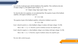 15
Let Af be the overall gain (gain with the feedback) of the amplifier. This is defined as the ratio
of output voltage Vo to the applied signal voltage Vs, i.e.
Af = Output voltage /Input signal voltage = Vo/Vs
So, from the above two equations, we can understand that, The equation of gain of the feedback
amplifier, with negative feedback is given by
Af = A/ (1+Aβ)
The equation of gain of the feedback amplifier, with positive feedback is given by
Af = A/ (1−Aβ)
Case1: when β is positive i.e. when feedback voltage is in phase with input voltage( +Ve FB)
then |1-Aβ | < 1, Af >A. Therefore, positive feedback increases the amplifier gain.
Case2: when β is negative i.e. when feedback voltage is out of phase with input voltage( -Ve FB)
then |1-Aβ | >1, Af < A.Therefore, negative feedback reduces the amplifier gain.
The term Aβ is called loop gain.
 