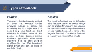 Positive
The positive feedback can be defined
as when the feedback current
otherwise voltage is applied for
increasing the i/p voltage, then it is
named as positive feedback. Direct
feedback is another name of this
positive feedback. Because positive
feedback generates unnecessary
distortion; it is not often used in
amplifiers. But, it amplifies the original
signal power and can be used in
oscillator circuits.
Types of feedback
Negative
The negative feedback can be defined as
if the feedback current otherwise voltage
can be applied for reducing the amplifier
i/p, then it is called as negative feedback.
Inverse feedback is another name of this
negative feedback. This kind of feedback
is regularly used in amplifier circuits.
8
 