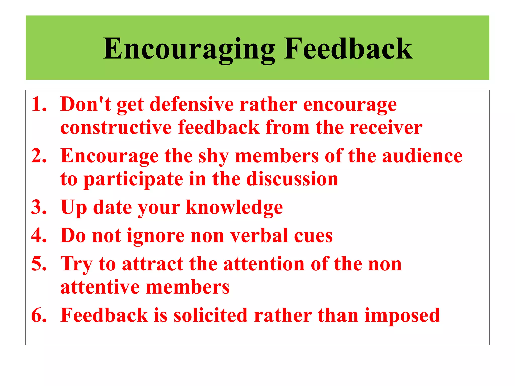 Encouraging Feedback
1. Don't get defensive rather encourage
constructive feedback from the receiver
2. Encourage the shy members of the audience
to participate in the discussion
3. Up date your knowledge
4. Do not ignore non verbal cues
5. Try to attract the attention of the non
attentive members
6. Feedback is solicited rather than imposed
 