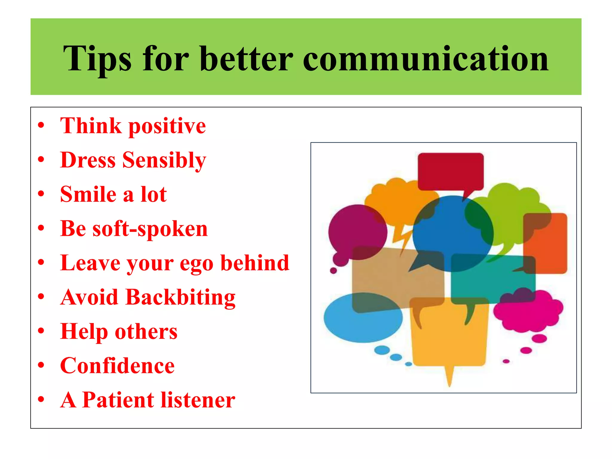 Tips for better communication
• Think positive
• Dress Sensibly
• Smile a lot
• Be soft-spoken
• Leave your ego behind
• Avoid Backbiting
• Help others
• Confidence
• A Patient listener
 
