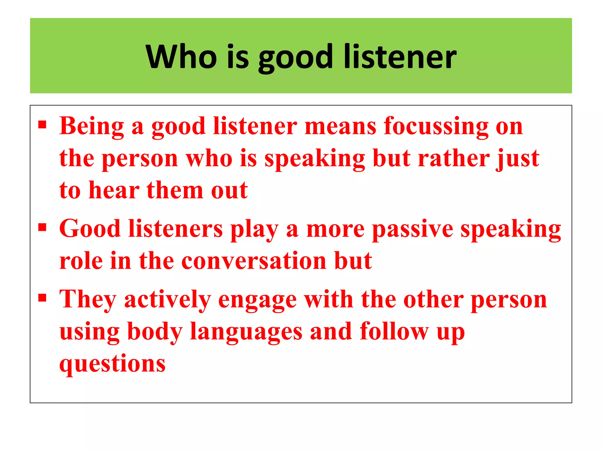 Who is good listener
 Being a good listener means focussing on
the person who is speaking but rather just
to hear them out
 Good listeners play a more passive speaking
role in the conversation but
 They actively engage with the other person
using body languages and follow up
questions
 
