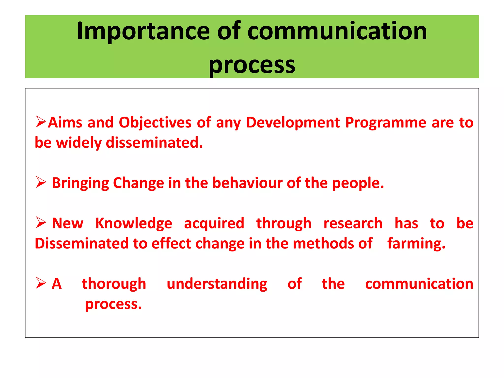 Importance of communication
process
Aims and Objectives of any Development Programme are to
be widely disseminated.
 Bringing Change in the behaviour of the people.
 New Knowledge acquired through research has to be
Disseminated to effect change in the methods of farming.
 A thorough understanding of the communication
process.
 